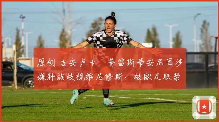 原创 吉安卢卡・普雷斯蒂安尼因涉嫌种族歧视维尼修斯，被欧足联禁赛