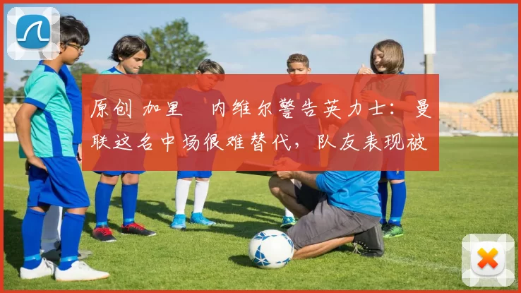 原创 加里・内维尔警告英力士：曼联这名中场很难替代，队友表现被赞 “离谱”