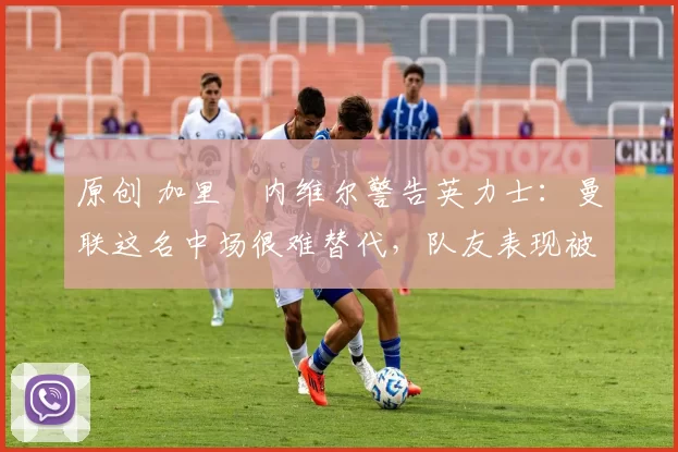 原创 加里・内维尔警告英力士：曼联这名中场很难替代，队友表现被赞 “离谱”