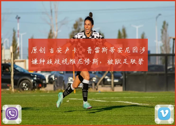 原创 吉安卢卡・普雷斯蒂安尼因涉嫌种族歧视维尼修斯，被欧足联禁赛