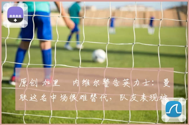 原创 加里・内维尔警告英力士:曼联这名中场很难替代,队友表现被赞 “离谱”