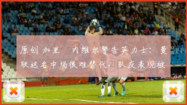 原创 加里・内维尔警告英力士：曼联这名中场很难替代，队友表现被赞 “离谱”