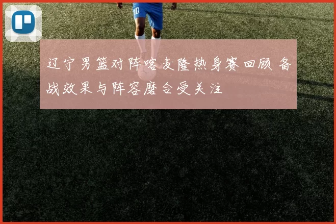 辽宁男篮对阵喀麦隆热身赛回顾 备战效果与阵容磨合受关注