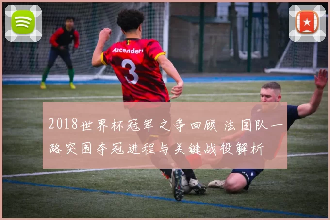 2018世界杯冠军之争回顾 法国队一路突围夺冠进程与关键战役解析