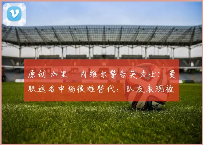 原创 加里・内维尔警告英力士：曼联这名中场很难替代，队友表现被赞 “离谱”