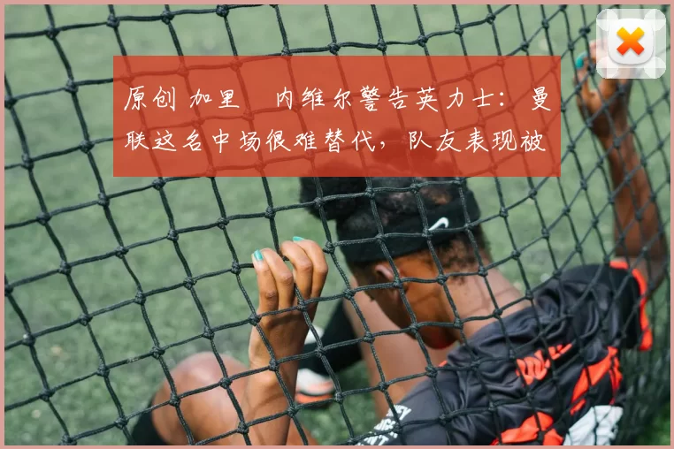 原创 加里・内维尔警告英力士：曼联这名中场很难替代，队友表现被赞 “离谱”