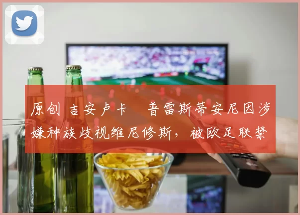 原创 吉安卢卡・普雷斯蒂安尼因涉嫌种族歧视维尼修斯,被欧足联禁赛