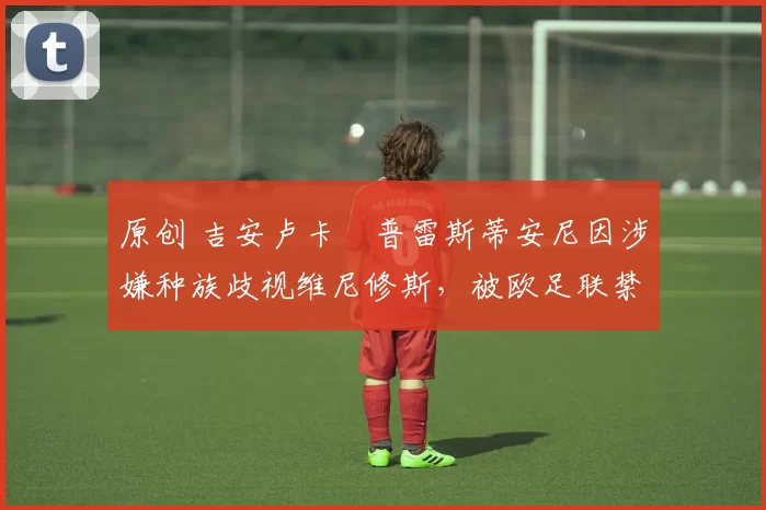 原创 吉安卢卡・普雷斯蒂安尼因涉嫌种族歧视维尼修斯，被欧足联禁赛