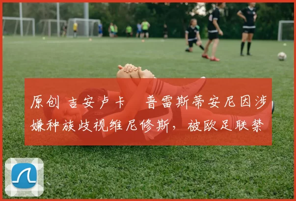 原创 吉安卢卡・普雷斯蒂安尼因涉嫌种族歧视维尼修斯，被欧足联禁赛