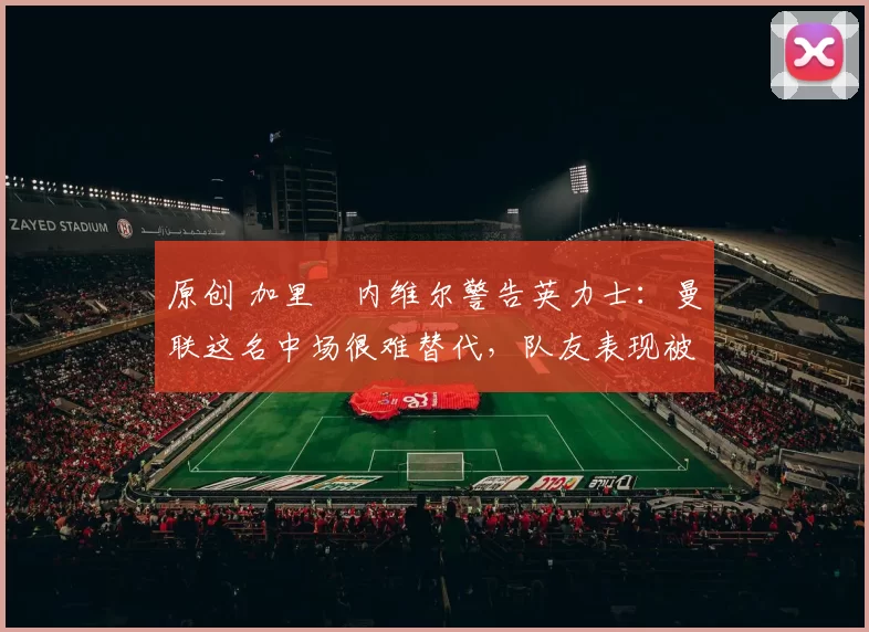 原创 加里・内维尔警告英力士：曼联这名中场很难替代，队友表现被赞 “离谱”