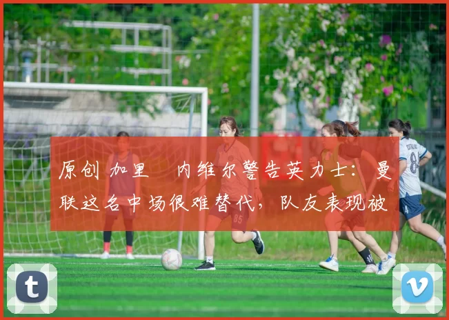 原创 加里・内维尔警告英力士：曼联这名中场很难替代，队友表现被赞 “离谱”