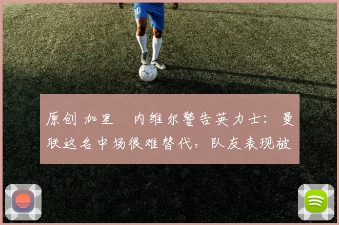 原创 加里・内维尔警告英力士：曼联这名中场很难替代，队友表现被赞 “离谱”