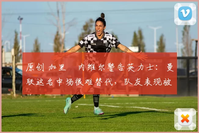 原创 加里・内维尔警告英力士：曼联这名中场很难替代，队友表现被赞 “离谱”