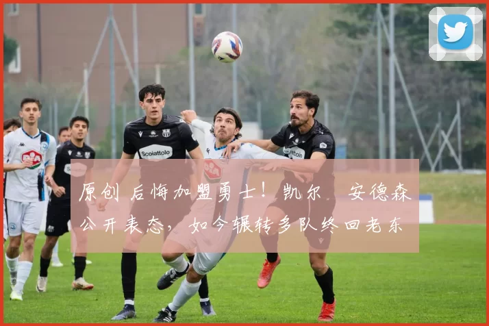 原创 后悔加盟勇士！凯尔・安德森公开表态，如今辗转多队终回老东家