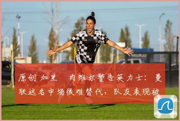 原创 加里・内维尔警告英力士：曼联这名中场很难替代，队友表现被赞 “离谱”