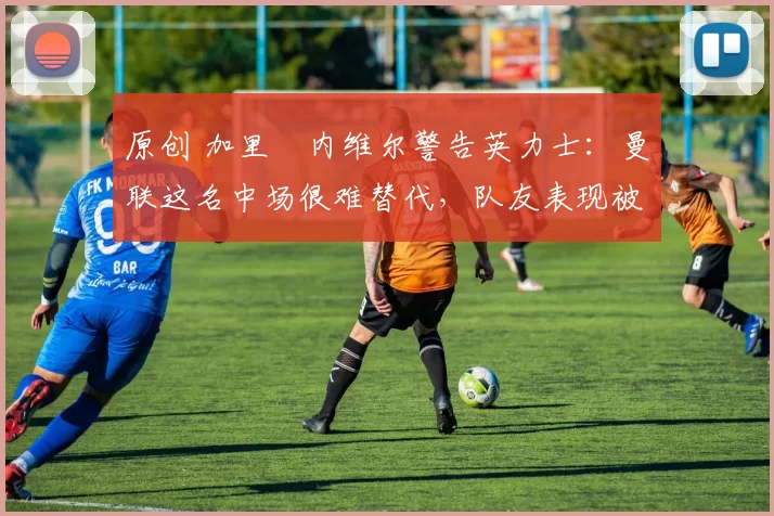 原创 加里・内维尔警告英力士：曼联这名中场很难替代，队友表现被赞 “离谱”