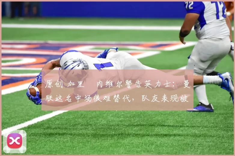 原创 加里・内维尔警告英力士：曼联这名中场很难替代，队友表现被赞 “离谱”