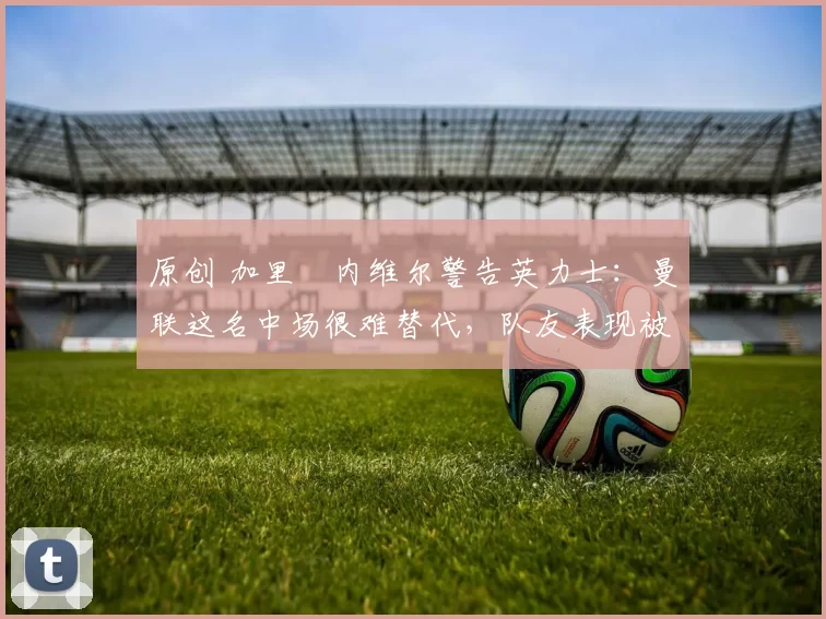 原创 加里・内维尔警告英力士:曼联这名中场很难替代,队友表现被赞 “离谱”