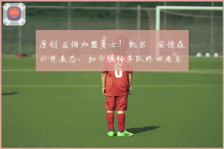 原创 后悔加盟勇士！凯尔・安德森公开表态，如今辗转多队终回老东家