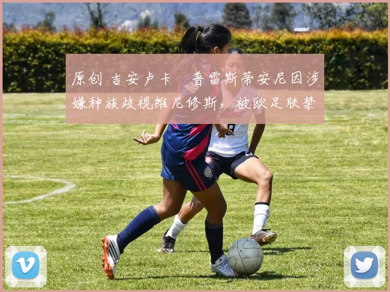 原创 吉安卢卡・普雷斯蒂安尼因涉嫌种族歧视维尼修斯,被欧足联禁赛