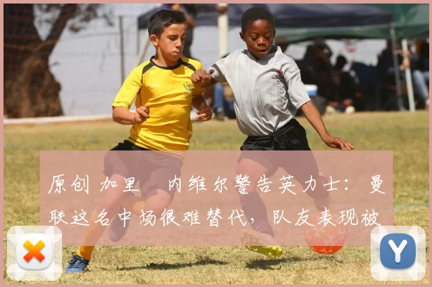 原创 加里・内维尔警告英力士：曼联这名中场很难替代，队友表现被赞 “离谱”