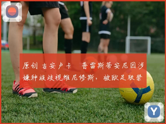 原创 吉安卢卡・普雷斯蒂安尼因涉嫌种族歧视维尼修斯，被欧足联禁赛