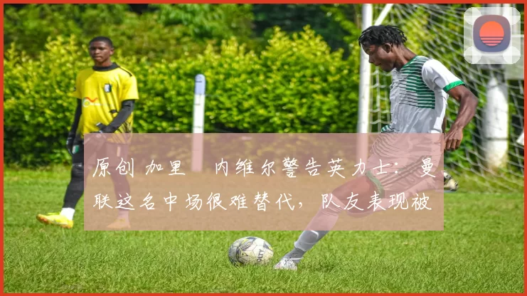 原创 加里・内维尔警告英力士：曼联这名中场很难替代，队友表现被赞 “离谱”