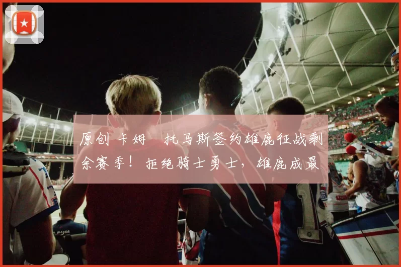 原创 卡姆・托马斯签约雄鹿征战剩余赛季！拒绝骑士勇士，雄鹿成最优选