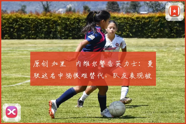 原创 加里・内维尔警告英力士：曼联这名中场很难替代，队友表现被赞 “离谱”