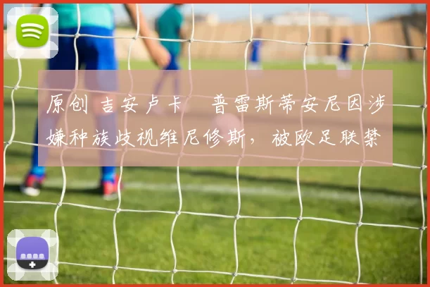 原创 吉安卢卡・普雷斯蒂安尼因涉嫌种族歧视维尼修斯,被欧足联禁赛