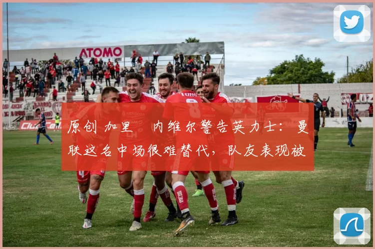 原创 加里・内维尔警告英力士：曼联这名中场很难替代，队友表现被赞 “离谱”