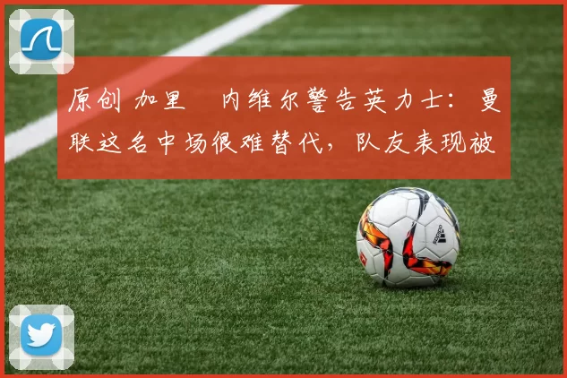 原创 加里・内维尔警告英力士：曼联这名中场很难替代，队友表现被赞 “离谱”