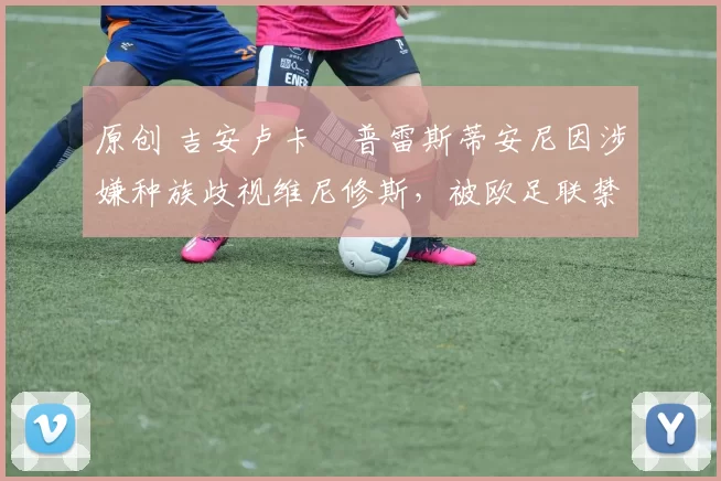 原创 吉安卢卡・普雷斯蒂安尼因涉嫌种族歧视维尼修斯,被欧足联禁赛