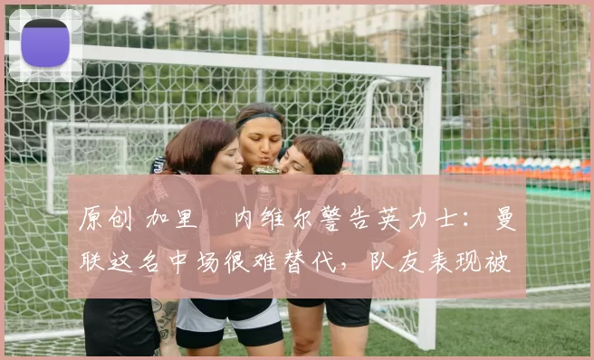 原创 加里・内维尔警告英力士：曼联这名中场很难替代，队友表现被赞 “离谱”