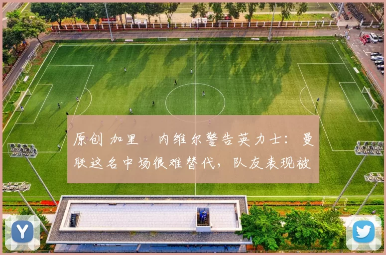 原创 加里・内维尔警告英力士：曼联这名中场很难替代，队友表现被赞 “离谱”