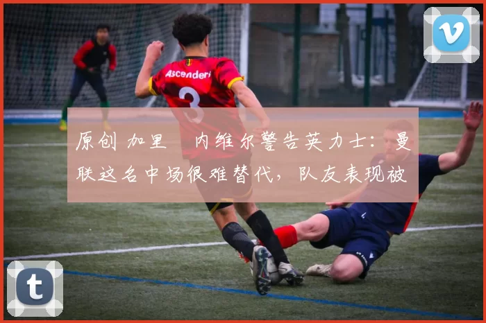 原创 加里・内维尔警告英力士:曼联这名中场很难替代,队友表现被赞 “离谱”