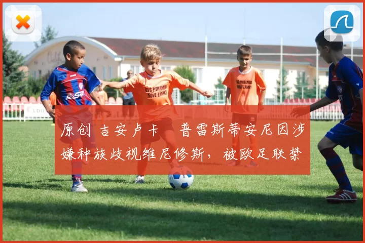 原创 吉安卢卡・普雷斯蒂安尼因涉嫌种族歧视维尼修斯，被欧足联禁赛