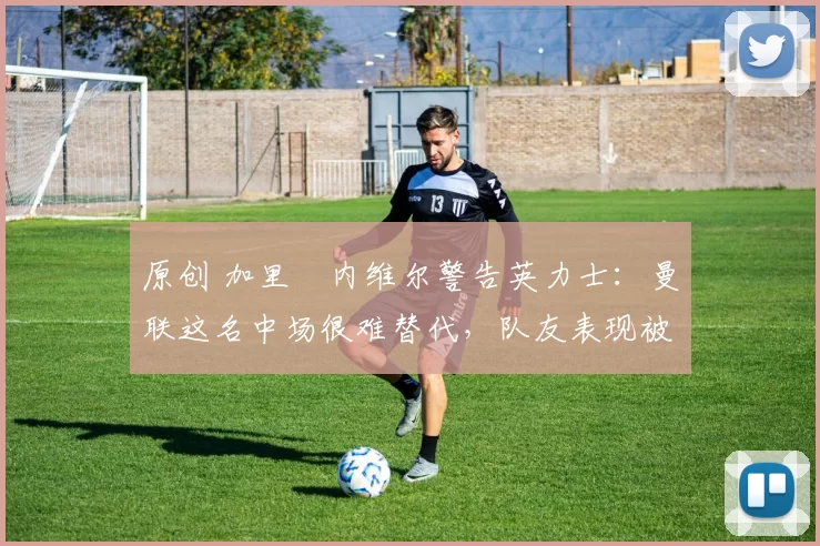 原创 加里・内维尔警告英力士：曼联这名中场很难替代，队友表现被赞 “离谱”