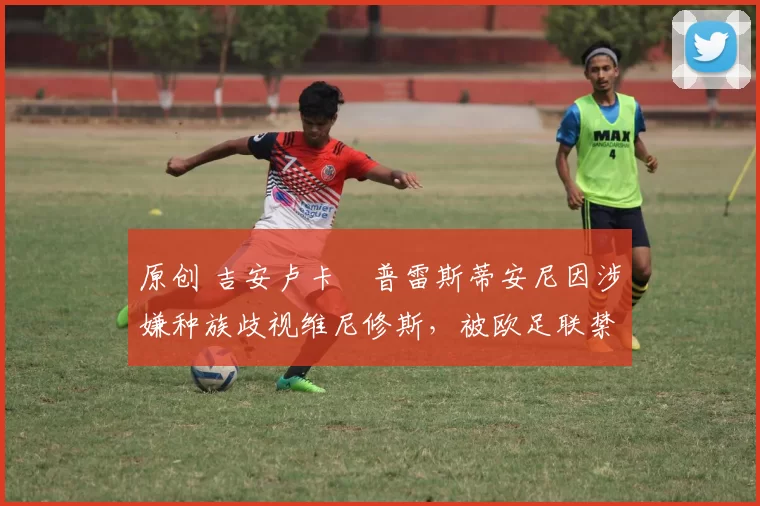 原创 吉安卢卡・普雷斯蒂安尼因涉嫌种族歧视维尼修斯,被欧足联禁赛