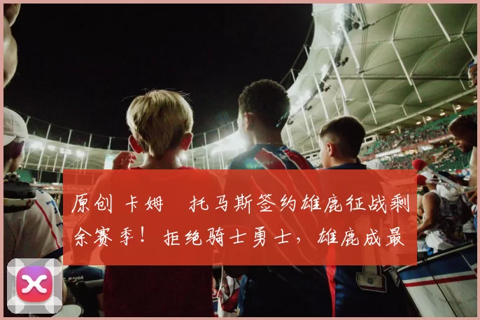 原创 卡姆・托马斯签约雄鹿征战剩余赛季！拒绝骑士勇士，雄鹿成最优选