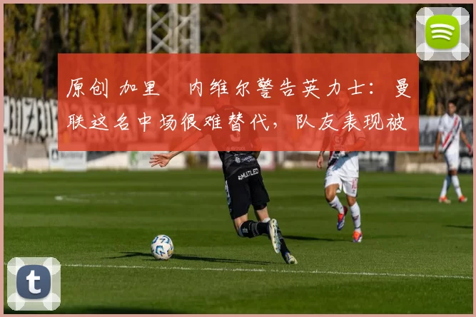 原创 加里・内维尔警告英力士:曼联这名中场很难替代,队友表现被赞 “离谱”