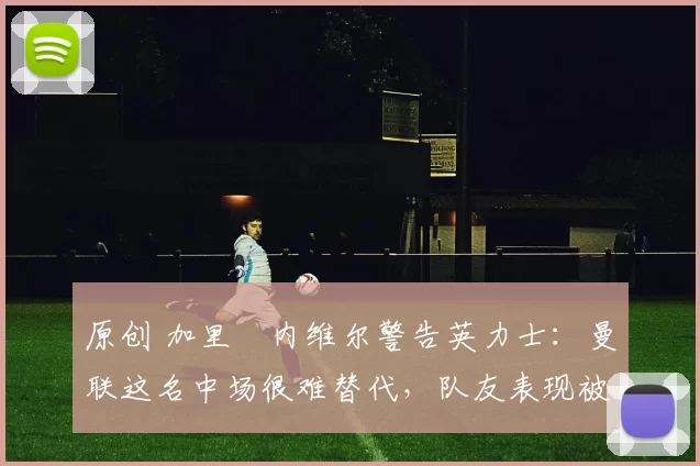 原创 加里・内维尔警告英力士：曼联这名中场很难替代，队友表现被赞 “离谱”