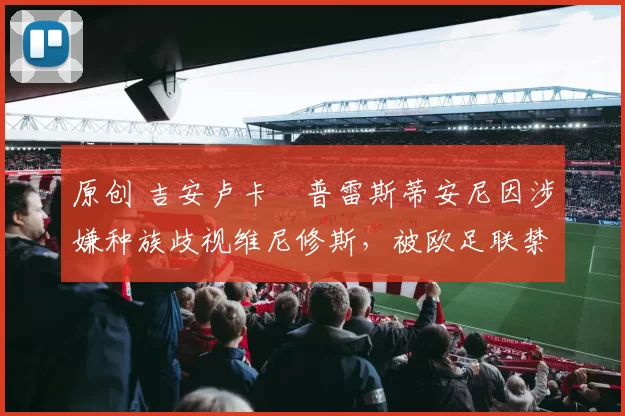 原创 吉安卢卡・普雷斯蒂安尼因涉嫌种族歧视维尼修斯，被欧足联禁赛