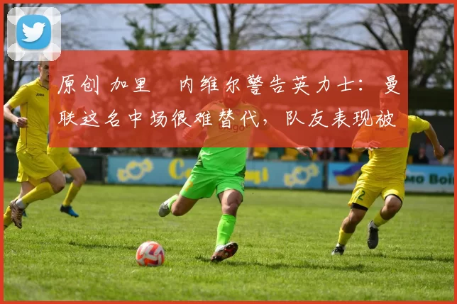 原创 加里・内维尔警告英力士：曼联这名中场很难替代，队友表现被赞 “离谱”