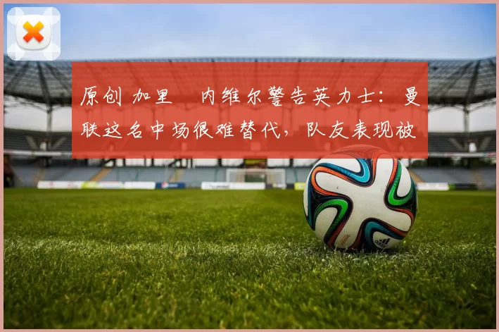 原创 加里・内维尔警告英力士：曼联这名中场很难替代，队友表现被赞 “离谱”