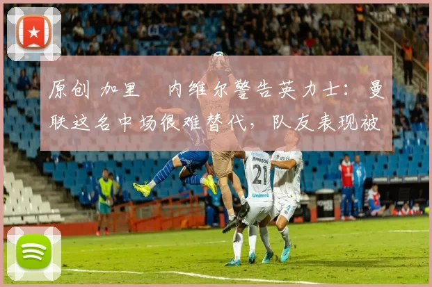 原创 加里・内维尔警告英力士：曼联这名中场很难替代，队友表现被赞 “离谱”