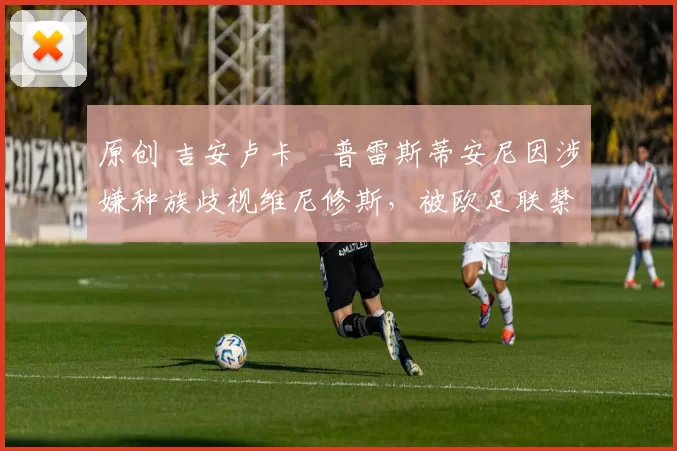 原创 吉安卢卡・普雷斯蒂安尼因涉嫌种族歧视维尼修斯，被欧足联禁赛