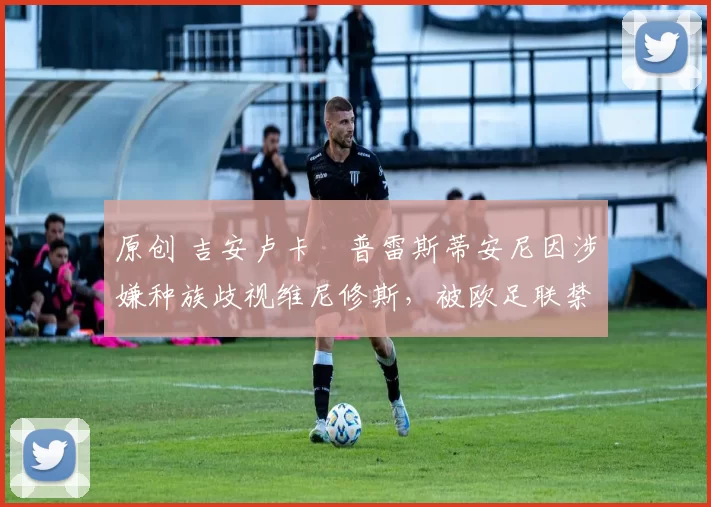 原创 吉安卢卡・普雷斯蒂安尼因涉嫌种族歧视维尼修斯，被欧足联禁赛