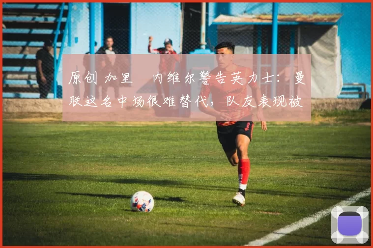 原创 加里・内维尔警告英力士:曼联这名中场很难替代,队友表现被赞 “离谱”