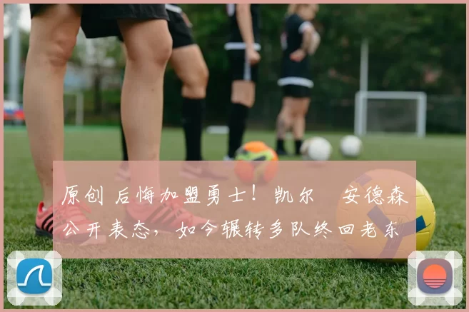 原创 后悔加盟勇士！凯尔・安德森公开表态，如今辗转多队终回老东家